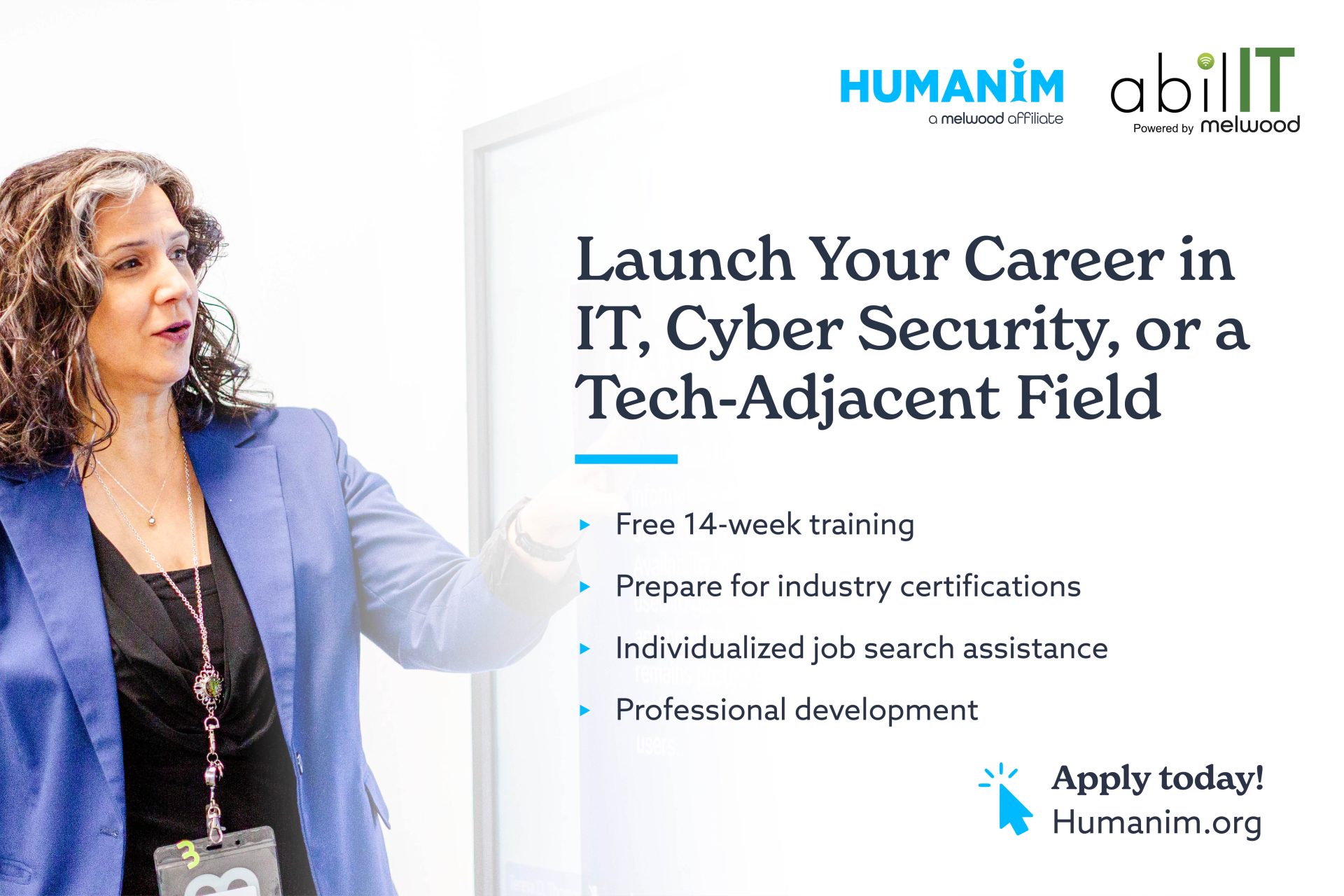 Graphic with Humanim and abilIT logos on the top right. The graphic contains an image of a woman presenting something on a smart board. On top of the image is the text "Launch Your Career in IT, Cyber Security, or a Tech-Adjacent Field - Free 14-week training - Prepare for industry certifications - Individualized job search assistance - Professional development Apply today! Humanim.org"
